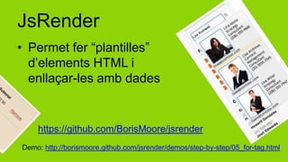 JsRender
• Permet fer “plantilles”
  d’elements HTML i
  enllaçar-les amb dades


    https://github.com/BorisMoore/jsrender
Demo: http://borismoore.github.com/jsrender/demos/step-by-step/05_for-tag.html
 