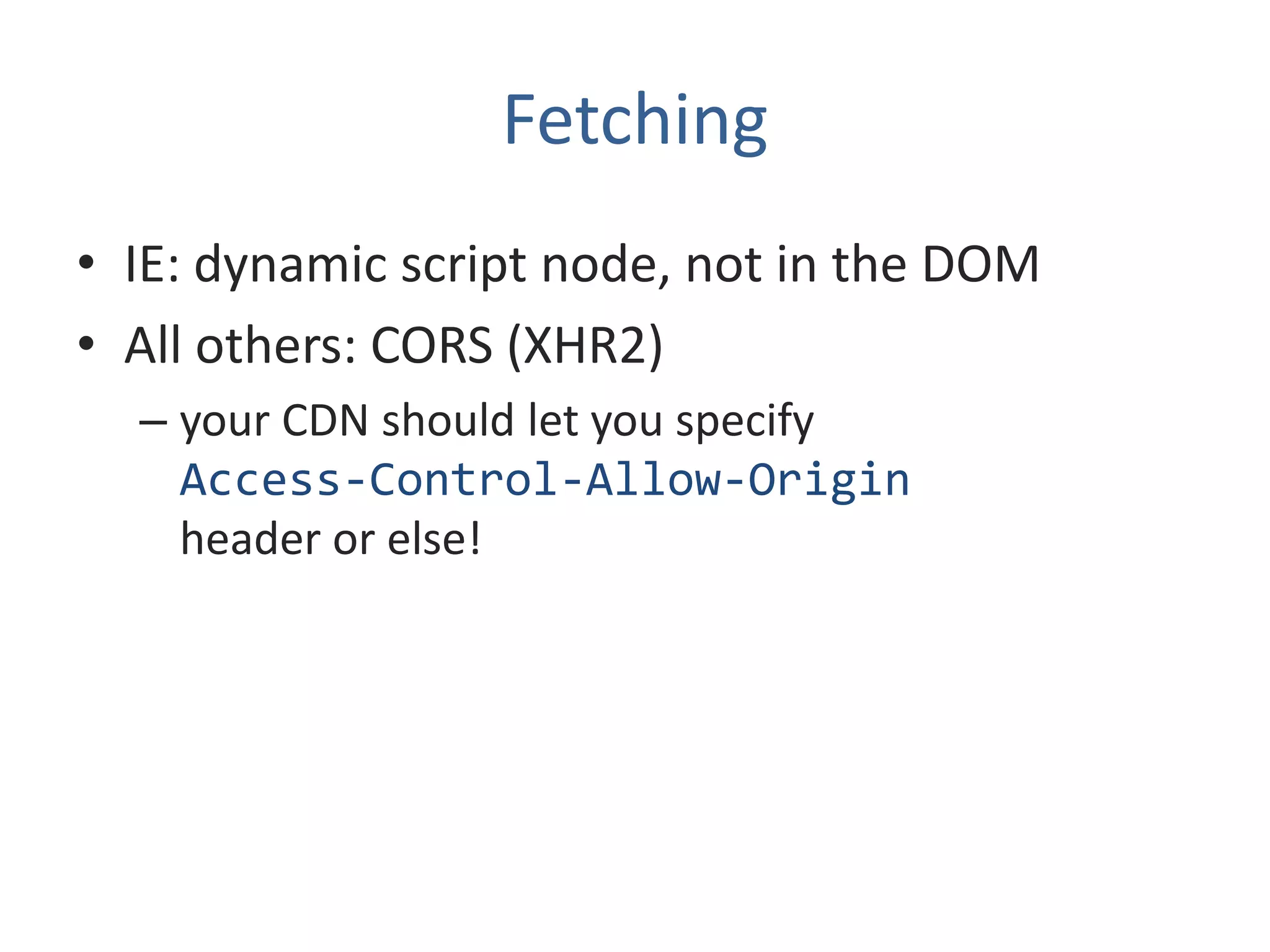 Fetching
• IE: dynamic script node, not in the DOM
• All others: CORS (XHR2)
  – your CDN should let you specify
    Access-Control-Allow-Origin
    header or else!
 