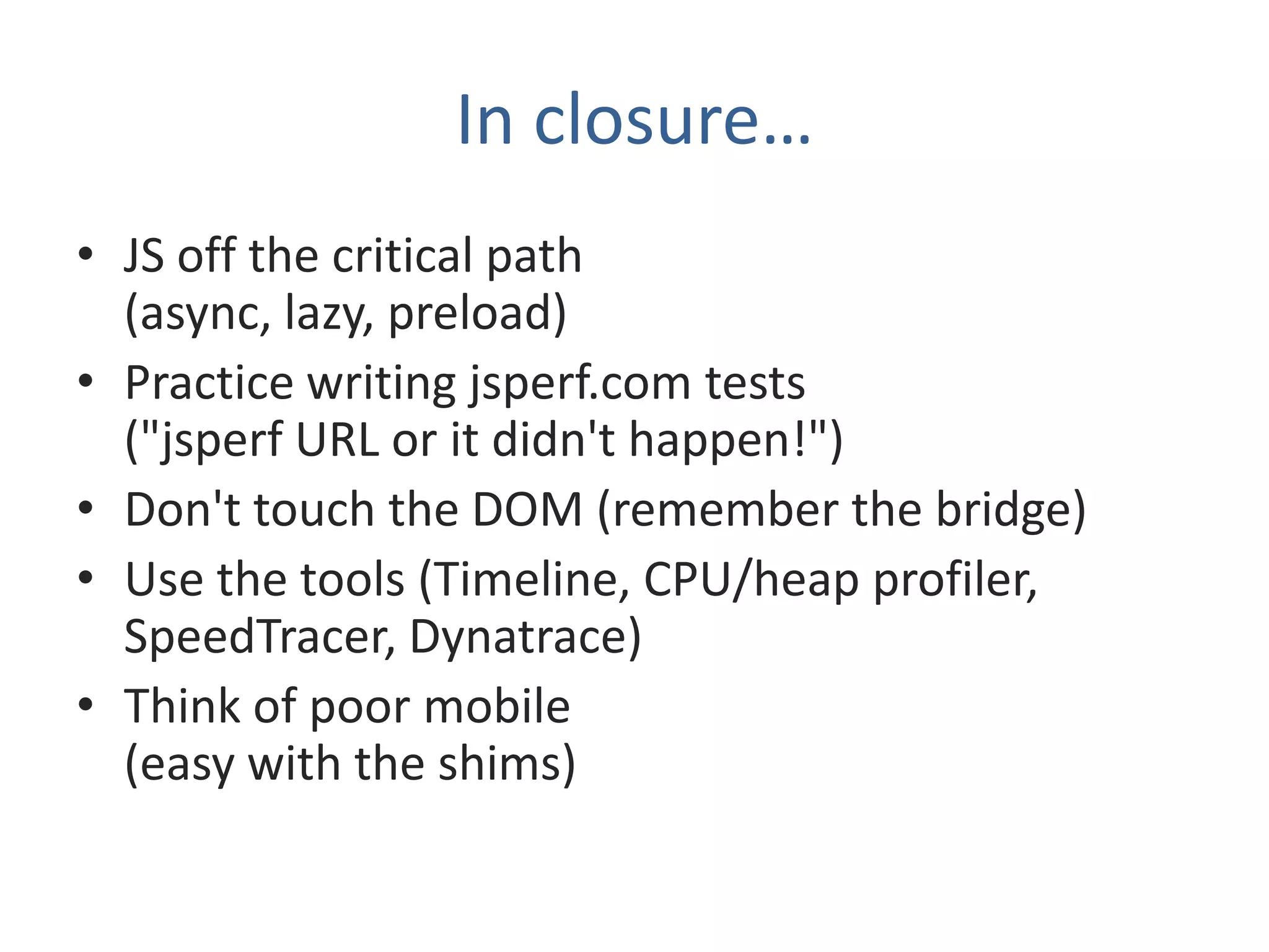 In closure…
• JS off the critical path
  (async, lazy, preload)
• Practice writing jsperf.com tests
  ("jsperf URL or it didn't happen!")
• Don't touch the DOM (remember the bridge)
• Use the tools (Timeline, CPU/heap profiler,
  SpeedTracer, Dynatrace)
• Think of poor mobile
  (easy with the shims)
 