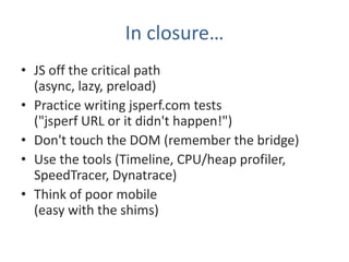 In closure…
• JS off the critical path
  (async, lazy, preload)
• Practice writing jsperf.com tests
  ("jsperf URL or it didn't happen!")
• Don't touch the DOM (remember the bridge)
• Use the tools (Timeline, CPU/heap profiler,
  SpeedTracer, Dynatrace)
• Think of poor mobile
  (easy with the shims)
 