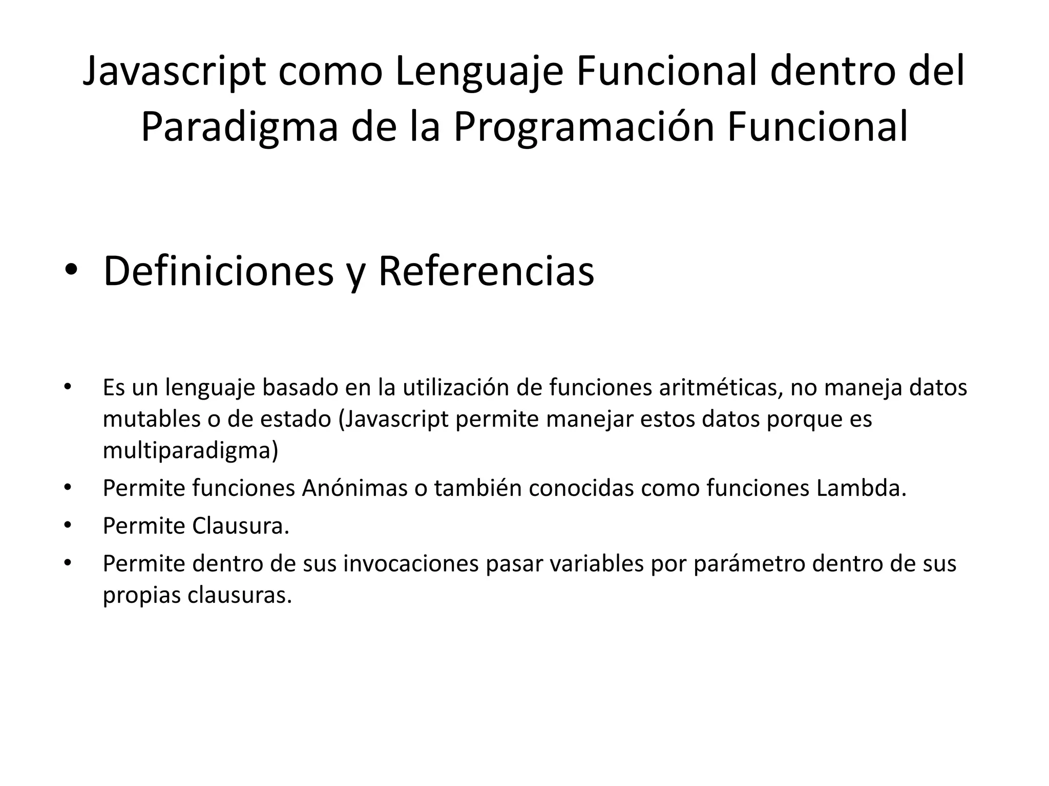 • Definiciones y Referencias
• Es un lenguaje basado en la utilización de funciones aritméticas, no maneja datos
mutables o de estado (Javascript permite manejar estos datos porque es
multiparadigma)
• Permite funciones Anónimas o también conocidas como funciones Lambda.
• Permite Clausura.
• Permite dentro de sus invocaciones pasar variables por parámetro dentro de sus
propias clausuras.
Javascript como Lenguaje Funcional dentro del
Paradigma de la Programación Funcional
 