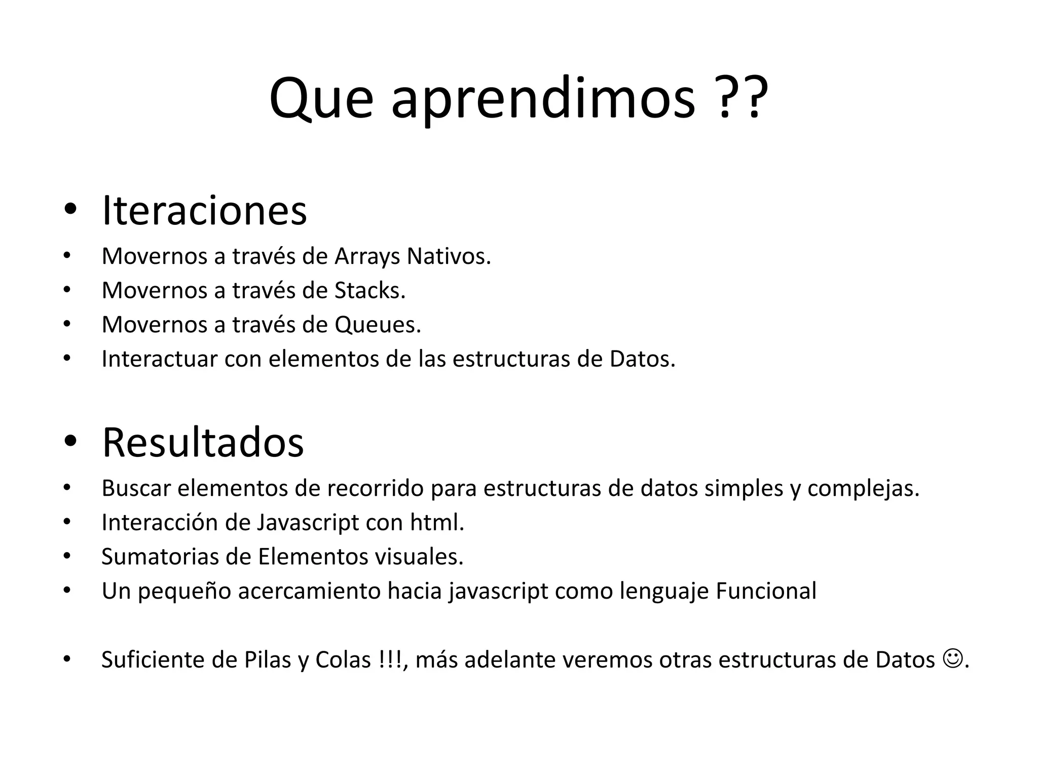 • Iteraciones
• Movernos a través de Arrays Nativos.
• Movernos a través de Stacks.
• Movernos a través de Queues.
• Interactuar con elementos de las estructuras de Datos.
• Resultados
• Buscar elementos de recorrido para estructuras de datos simples y complejas.
• Interacción de Javascript con html.
• Sumatorias de Elementos visuales.
• Un pequeño acercamiento hacia javascript como lenguaje Funcional
• Suficiente de Pilas y Colas !!!, más adelante veremos otras estructuras de Datos .
Que aprendimos ??
 
