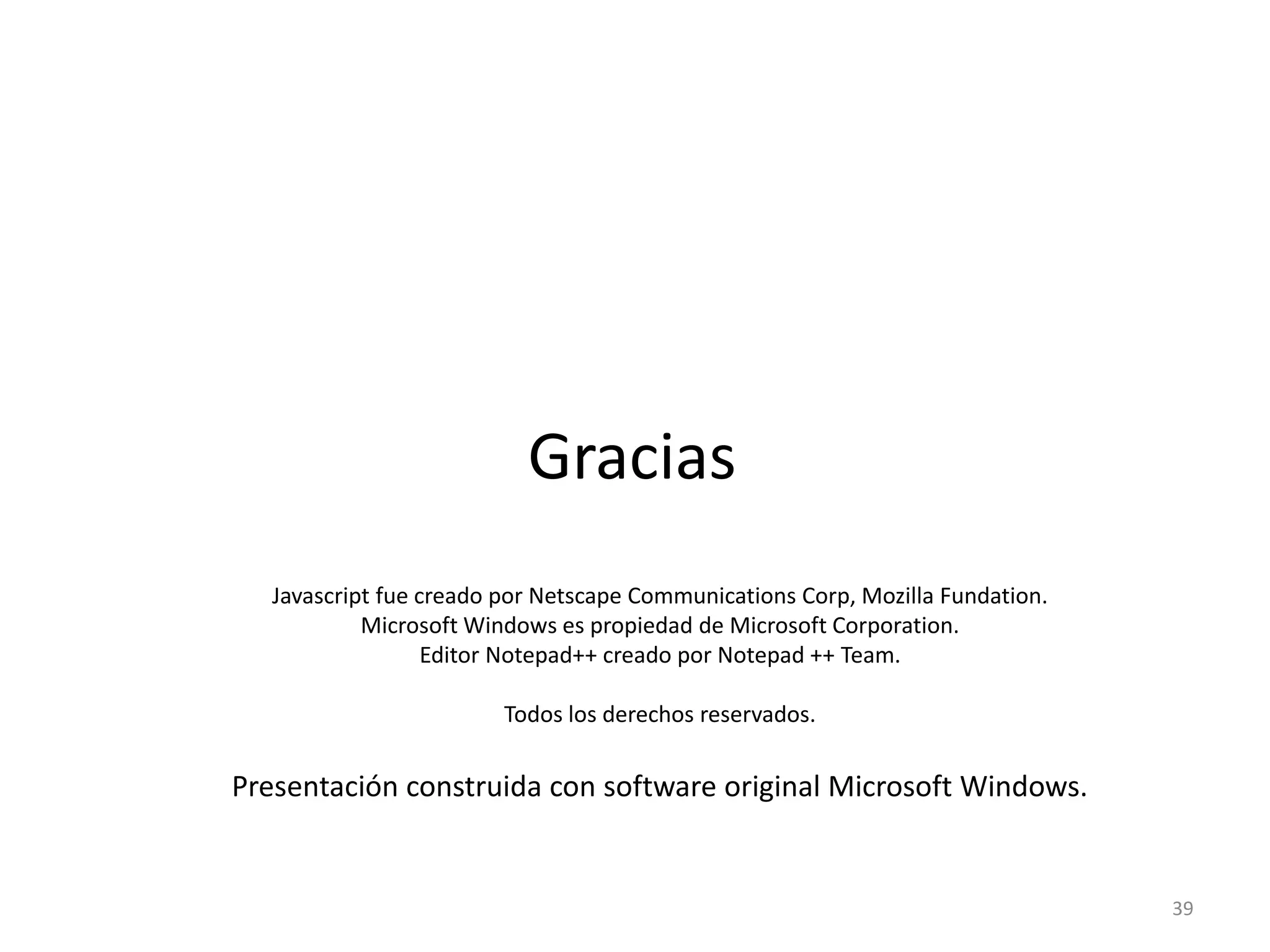39
Javascript fue creado por Netscape Communications Corp, Mozilla Fundation.
Microsoft Windows es propiedad de Microsoft Corporation.
Editor Notepad++ creado por Notepad ++ Team.
Todos los derechos reservados.
Presentación construida con software original Microsoft Windows.
Gracias
 