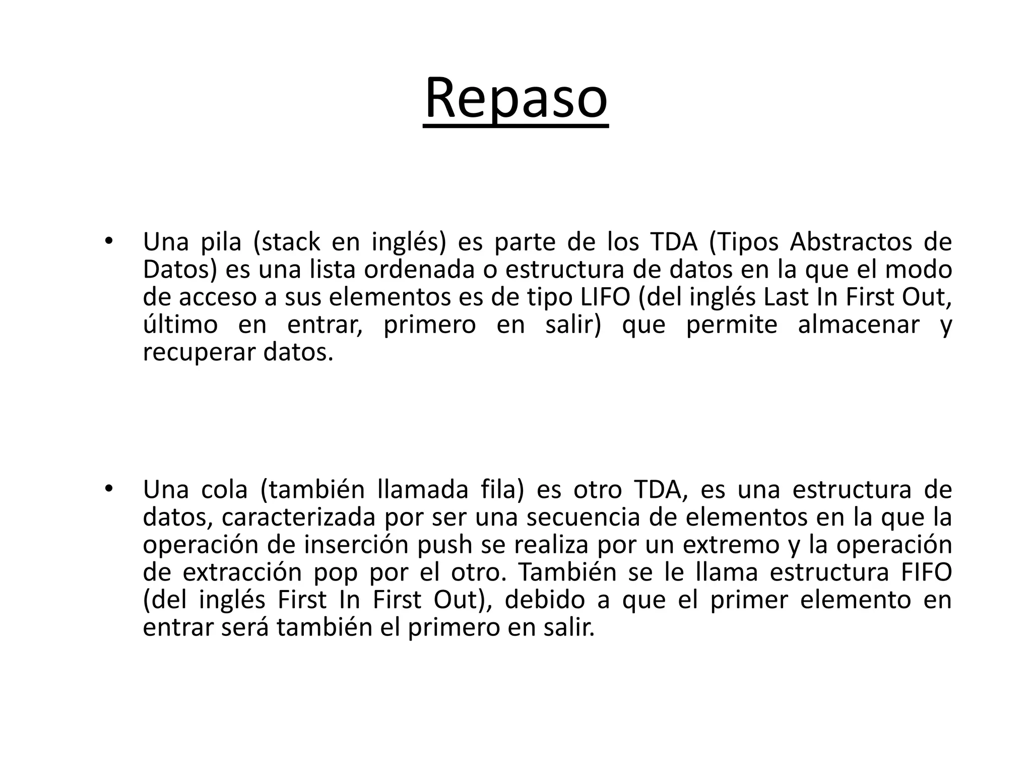 Repaso
• Una pila (stack en inglés) es parte de los TDA (Tipos Abstractos de
Datos) es una lista ordenada o estructura de datos en la que el modo
de acceso a sus elementos es de tipo LIFO (del inglés Last In First Out,
último en entrar, primero en salir) que permite almacenar y
recuperar datos.
• Una cola (también llamada fila) es otro TDA, es una estructura de
datos, caracterizada por ser una secuencia de elementos en la que la
operación de inserción push se realiza por un extremo y la operación
de extracción pop por el otro. También se le llama estructura FIFO
(del inglés First In First Out), debido a que el primer elemento en
entrar será también el primero en salir.
 