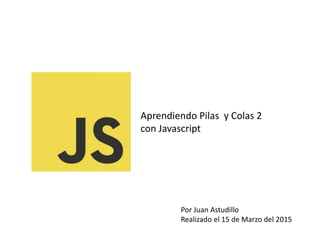 Aprendiendo Pilas y Colas 2
con Javascript
Por Juan Astudillo
Realizado el 15 de Marzo del 2015
 