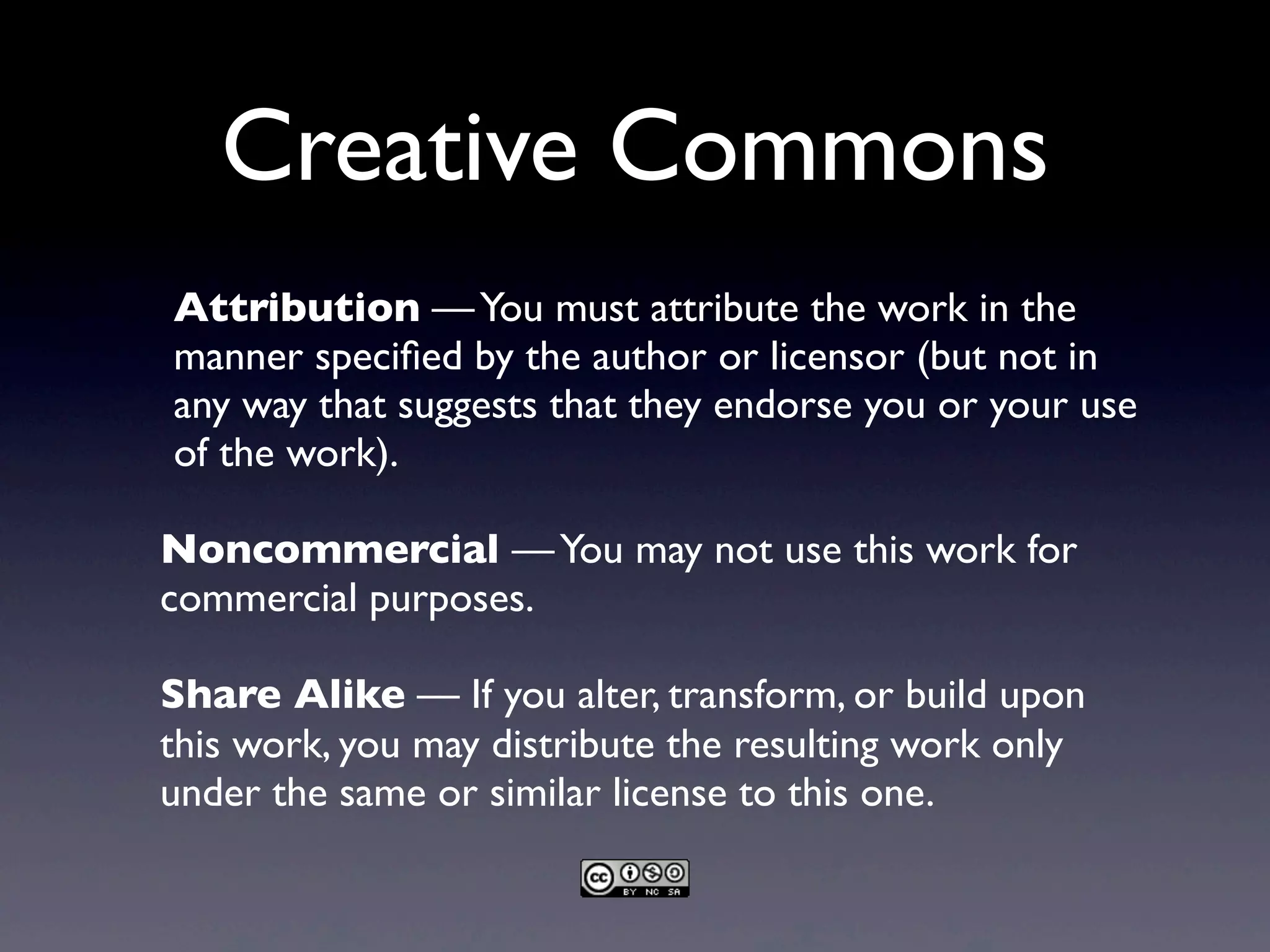 Creative Commons
Attribution —You must attribute the work in the
manner speciﬁed by the author or licensor (but not in
any way that suggests that they endorse you or your use
of the work).
Noncommercial —You may not use this work for
commercial purposes.
Share Alike — If you alter, transform, or build upon
this work, you may distribute the resulting work only
under the same or similar license to this one.
 
