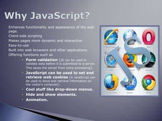 Why JavaScript?Enhances functionality and appearance of the web page.Client-side scriptingMakes pages more dynamic and interactiveEasy-to-useBuilt into web browsers and other applicationsOffering functions such as Form validation (JS can be used to validate data before it is submitted to a server. This saves the server from extra processing).JavaScript can be used to set and retrieve web cookies (A JavaScript can be used to store and retrieve information on the visitor's computer).Cool stuff like drop-down menus.Hide and show elements.Animation.JS