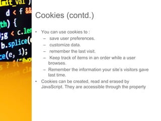Cookies (contd.)
• You can use cookies to :
– save user preferences.
– customize data.
– remember the last visit.
– Keep track of items in an order while a user
browses.
– Remember the information your site’s visitors gave
last time.
• Cookies can be created, read and erased by
JavaScript. They are accessible through the property
document.cookie
 