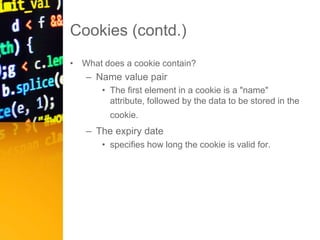 Cookies (contd.)
• What does a cookie contain?
– Name value pair
• The first element in a cookie is a "name"
attribute, followed by the data to be stored in the
cookie.
– The expiry date
• specifies how long the cookie is valid for.
 
