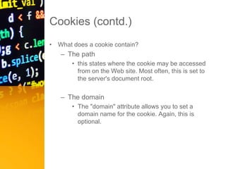 Cookies (contd.)
• What does a cookie contain?
– The path
• this states where the cookie may be accessed
from on the Web site. Most often, this is set to
the server's document root.
– The domain
• The "domain" attribute allows you to set a
domain name for the cookie. Again, this is
optional.
 