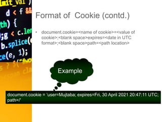 Format of Cookie (contd.)
• document.cookie=<name of cookie>=<value of
cookie>;<blank space>expires=<date in UTC
format>;<blank space>path=<path location>
Example
document.cookie = ‘user=Mujtaba; expires=Fri, 30 April 2021 20:47:11 UTC;
path=/'
 
