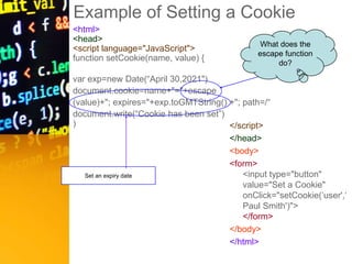 Example of Setting a Cookie
<html>
<head>
<script language="JavaScript">
function setCookie(name, value) {
var exp=new Date(“April 30,2021")
document.cookie=name+"="+escape
(value)+"; expires="+exp.toGMTString() +"; path=/“
document.write(“Cookie has been set”)
) </script>
</head>
<body>
<form>
<input type="button"
value="Set a Cookie"
onClick="setCookie(‘user',‘
Paul Smith')">
</form>
</body>
</html>
Set an expiry date
What does the
escape function
do?
 
