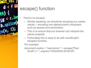 escape() function
• There's no escape!
– Strictly speaking, we should be escaping our cookie
values -- encoding non-alphanumeric characters
such as spaces and semicolons.
– This is to ensure that our browser can interpret the
values properly.
– Fortunately this is easy to do with JavaScript's
escape() function.
For example
document.cookie = "username=" + escape(“Paul
Smith") + "; expires=15/02/2003 00:00:00";
 
