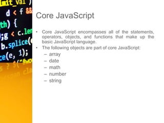 Core JavaScript
• Core JavaScript encompasses all of the statements,
operators, objects, and functions that make up the
basic JavaScript language.
• The following objects are part of core JavaScript:
– array
– date
– math
– number
– string
 