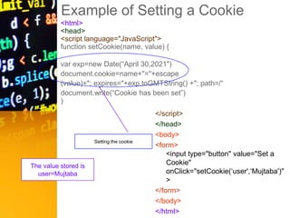 Example of Setting a Cookie
<html>
<head>
<script language="JavaScript">
function setCookie(name, value) {
var exp=new Date(“April 30,2021")
document.cookie=name+"="+escape
(value)+"; expires="+exp.toGMTString() +"; path=/“
document.write(“Cookie has been set”)
)
</script>
</head>
<body>
<form>
<input type="button" value="Set a
Cookie"
onClick="setCookie(‘user',‘Mujtaba')"
>
</form>
</body>
</html>
Setting the cookie
The value stored is
user=Mujtaba
 