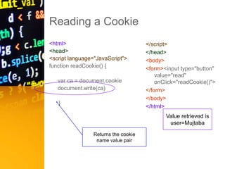 Reading a Cookie
<html>
<head>
<script language="JavaScript">
function readCookie() {
var ca = document.cookie
document.write(ca)
}
</script>
</head>
<body>
<form><input type="button"
value="read"
onClick="readCookie()">
</form>
</body>
</html>
Returns the cookie
name value pair
Value retrieved is
user=Mujtaba
 