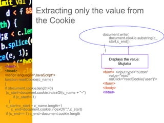 Extracting only the value from
the Cookie
<html>
<head>
<script language="JavaScript">
function readCookie(c_name)
{
if (document.cookie.length>0)
{c_start=document.cookie.indexOf(c_name + "=")
if (c_start!=-1)
{
c_start=c_start + c_name.length+1
c_end=document.cookie.indexOf(";",c_start)
if (c_end==-1) c_end=document.cookie.length
document.write(
document.cookie.substring(c_
start,c_end))
}
}
}
</script>
</head>
<body>
<form> <input type="button"
value="read"
onClick="readCookie('user')">
</form>
</body>
</html>
Displays the value:
Mujtaba
 