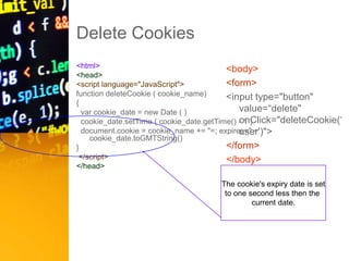 Delete Cookies
<html>
<head>
<script language="JavaScript">
function deleteCookie ( cookie_name)
{
var cookie_date = new Date ( )
cookie_date.setTime ( cookie_date.getTime() - 1 )
document.cookie = cookie_name += "=; expires=" +
cookie_date.toGMTString()
}
</script>
</head>
<body>
<form>
<input type="button"
value=“delete"
onClick="deleteCookie(‘
user')">
</form>
</body>
</html>
The cookie's expiry date is set
to one second less then the
current date.
 