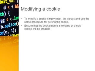 Modifying a cookie
• To modify a cookie simply reset the values and use the
same procedure for setting the cookie.
• Ensure that the cookie name is existing or a new
cookie will be created.
 