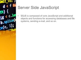 Server Side JavaScript
• SSJS is composed of core JavaScript and additional
objects and functions for accessing databases and file
systems, sending e-mail, and so on.
 