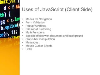 Uses of JavaScript (Client Side)
• Menus for Navigation
• Form Validation
• Popup Windows
• Password Protecting
• Math Functions
• Special effects with document and background
• Status bar manipulation
• Messages
• Mouse Cursor Effects
• Links
 
