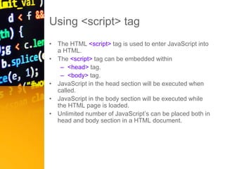 Using <script> tag
• The HTML <script> tag is used to enter JavaScript into
a HTML.
• The <script> tag can be embedded within
– <head> tag.
– <body> tag.
• JavaScript in the head section will be executed when
called.
• JavaScript in the body section will be executed while
the HTML page is loaded.
• Unlimited number of JavaScript’s can be placed both in
head and body section in a HTML document.
 