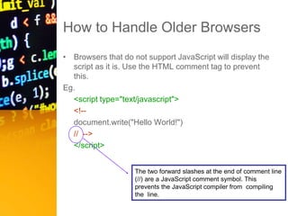 How to Handle Older Browsers
• Browsers that do not support JavaScript will display the
script as it is. Use the HTML comment tag to prevent
this.
Eg.
<script type="text/javascript">
<!--
document.write("Hello World!")
// -->
</script>
The two forward slashes at the end of comment line
(//) are a JavaScript comment symbol. This
prevents the JavaScript compiler from compiling
the line.
 