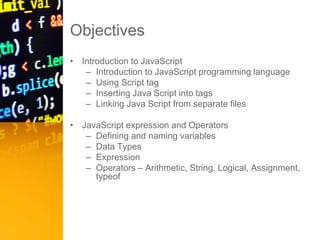 Objectives
• Introduction to JavaScript
– Introduction to JavaScript programming language
– Using Script tag
– Inserting Java Script into tags
– Linking Java Script from separate files
• JavaScript expression and Operators
– Defining and naming variables
– Data Types
– Expression
– Operators – Arithmetic, String, Logical, Assignment,
typeof
 