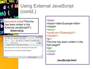 Using External JavaScript
(contd.)
document.write("This line
has been writen in the
External JavaScript!!!")
External.js
<html>
<head><title>Example</title>
</head>
<body>
<script src="External.js">
</script>>
<p >
This line has been written in the
html page!!!
</p>
</body>
</html>
JavaScript.html
 