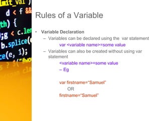 Rules of a Variable
• Variable Declaration
– Variables can be declared using the var statement
var <variable name>=some value
– Variables can also be created without using var
statement
<variable name>=some value
– Eg
var firstname=“Samuel”
OR
firstname=“Samuel”
 