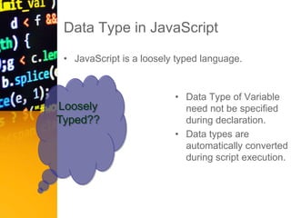 Data Type in JavaScript
• JavaScript is a loosely typed language.
• Data Type of Variable
need not be specified
during declaration.
• Data types are
automatically converted
during script execution.
Loosely
Typed??
 