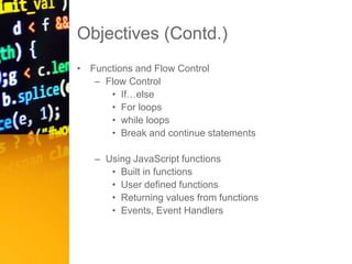 Objectives (Contd.)
• Functions and Flow Control
– Flow Control
• If…else
• For loops
• while loops
• Break and continue statements
– Using JavaScript functions
• Built in functions
• User defined functions
• Returning values from functions
• Events, Event Handlers
 