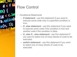 Flow Control
• Conditional Statements
– if statement - use this statement if you want to
execute some code only if a specified condition is
true.
– if...else statement - use this statement if you want
to execute some code if the condition is true and
another code if the condition is false.
– if...else if....else statement - use this statement if
you want to select one of many blocks of code to be
executed.
– switch statement - use this statement if you want
to select one of many blocks of code to be
executed.
 