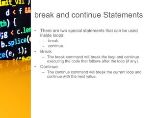 break and continue Statements
• There are two special statements that can be used
inside loops:
– break.
– continue.
• Break
– The break command will break the loop and continue
executing the code that follows after the loop (if any).
• Continue
– The continue command will break the current loop and
continue with the next value.
 