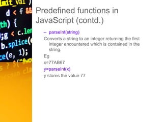 Predefined functions in
JavaScript (contd.)
– parseInt(string)
Converts a string to an integer returning the first
integer encountered which is contained in the
string.
Eg
x=77AB67
y=parseInt(x)
y stores the value 77
 