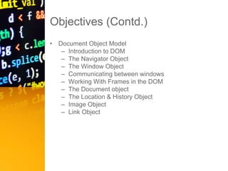 Objectives (Contd.)
• Document Object Model
– Introduction to DOM
– The Navigator Object
– The Window Object
– Communicating between windows
– Working With Frames in the DOM
– The Document object
– The Location & History Object
– Image Object
– Link Object
 