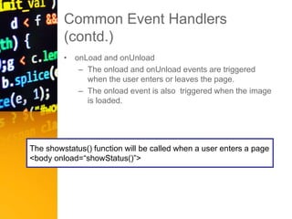 Common Event Handlers
(contd.)
• onLoad and onUnload
– The onload and onUnload events are triggered
when the user enters or leaves the page.
– The onload event is also triggered when the image
is loaded.
The showstatus() function will be called when a user enters a page
<body onload=“showStatus()”>
 