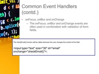 Common Event Handlers
(contd.)
• onFocus, onBlur and onChange
– The onFocus, onBlur and onChange events are
often used in combination with validation of form
fields.
The checkEmail() function will be called whenever the user changes the content of the field:
<input type="text" size="30" id="email"
onchange="checkEmail()">;
 