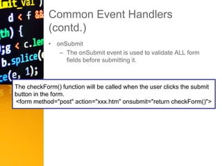 Common Event Handlers
(contd.)
• onSubmit
– The onSubmit event is used to validate ALL form
fields before submitting it.
The checkForm() function will be called when the user clicks the submit
button in the form.
<form method="post" action="xxx.htm" onsubmit="return checkForm()">
 