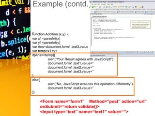 Example (contd.)
FaaDoOEngineers.com
function Addition (x,y) {
var x1=parseInt(x)
var y1=parseInt(y)
var Ans=document.form1.text3.value
var temp=x1+y1
if(Ans==temp){
alert(“Your Result agrees with JavaScript!”)
document.form1.text1.value=‘’
document.form1.text2.value=‘’
document.form1.text3.value=‘’
}
else{
alert(“No, JavaScript evalutes this operation differently”)
document.form1.text3.value=‘’
}}
<Form name=“form1” Method=“post” action=“url”
onSubmit=“return validate()>
<Input type=“text” name=“text1” value=“”>
 