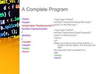 A Complete Program
<html>
<head>
<script type="text/javascript">
function myfunction(txt)
{
alert(txt)
}
</script>
</head>
<body>
<form>
<input type="button"
onClick="myfunction('Good Morning!')"
value="In the Morning">
<input type="button"
onClick="myfunction('Good Evening!')"
value="In the Evening">
</form>
<p>
When you click on one of the buttons, a
function will be called. The function will
alert
the argument that is passed to it.
</p>
</body>
</html>
 