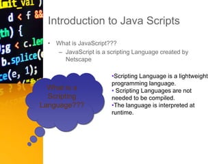 Introduction to Java Scripts
• What is JavaScript???
– JavaScript is a scripting Language created by
Netscape
What is a
Scripting
Language???
•Scripting Language is a lightweight
programming language.
• Scripting Languages are not
needed to be compiled.
•The language is interpreted at
runtime.
 