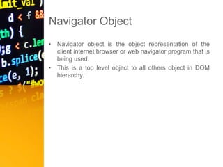 Navigator Object
• Navigator object is the object representation of the
client internet browser or web navigator program that is
being used.
• This is a top level object to all others object in DOM
hierarchy.
 