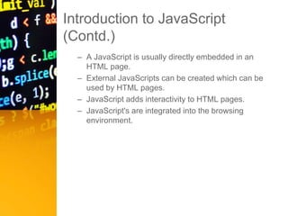 Introduction to JavaScript
(Contd.)
– A JavaScript is usually directly embedded in an
HTML page.
– External JavaScripts can be created which can be
used by HTML pages.
– JavaScript adds interactivity to HTML pages.
– JavaScript's are integrated into the browsing
environment.
 