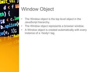 Window Object
• The Window object is the top level object in the
JavaScript hierarchy.
• The Window object represents a browser window.
• A Window object is created automatically with every
instance of a <body> tag.
 