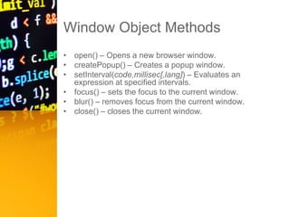 Window Object Methods
• open() – Opens a new browser window.
• createPopup() – Creates a popup window.
• setInterval(code,millisec[,lang]) – Evaluates an
expression at specified intervals.
• focus() – sets the focus to the current window.
• blur() – removes focus from the current window.
• close() – closes the current window.
 