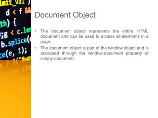 Document Object
• The document object represents the entire HTML
document and can be used to access all elements in a
page.
• The document object is part of the window object and is
accessed through the window.document property or
simply document.
 