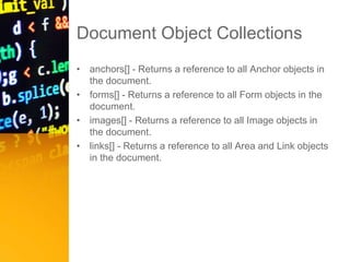 Document Object Collections
• anchors[] - Returns a reference to all Anchor objects in
the document.
• forms[] - Returns a reference to all Form objects in the
document.
• images[] - Returns a reference to all Image objects in
the document.
• links[] - Returns a reference to all Area and Link objects
in the document.
 