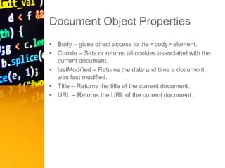Document Object Properties
• Body – gives direct access to the <body> element.
• Cookie – Sets or returns all cookies associated with the
current document.
• lastModified – Returns the date and time a document
was last modified.
• Title – Returns the title of the current document.
• URL – Returns the URL of the current document.
 