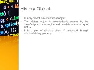 History Object
• History object is a JavaScript object.
• The History object is automatically created by the
JavaScript runtime engine and consists of and array of
URLs.
• It is a part of window object & accessed through
window.history property.
 